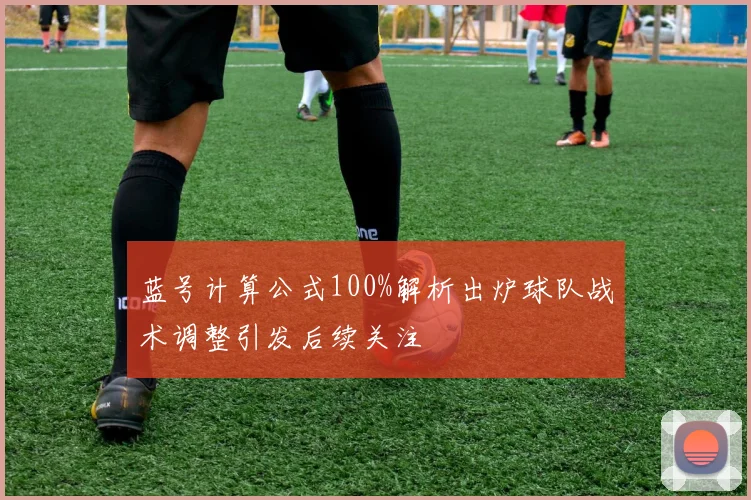 蓝号计算公式100%解析出炉球队战术调整引发后续关注