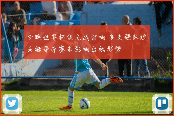 今晚世界杯焦点战打响 多支强队迎关键争夺赛果影响出线形势
