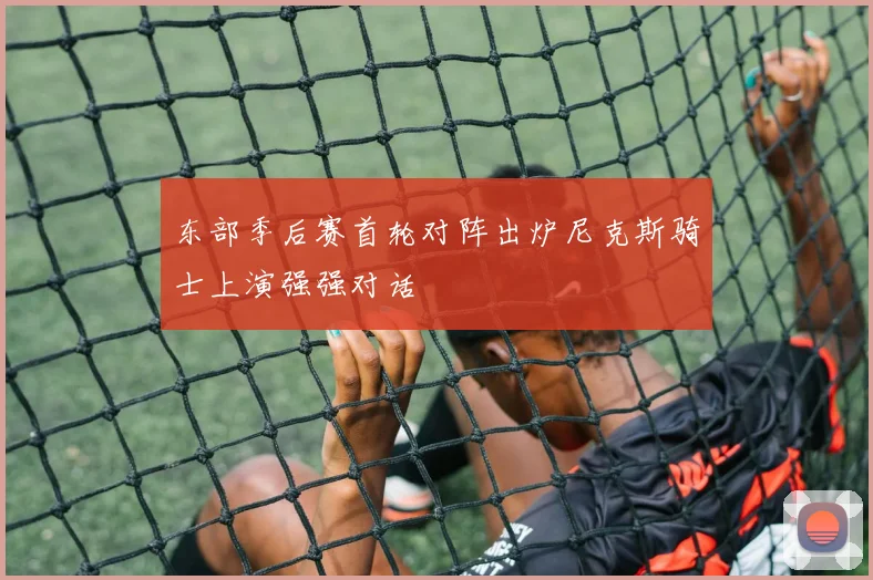 东部季后赛首轮对阵出炉尼克斯骑士上演强强对话