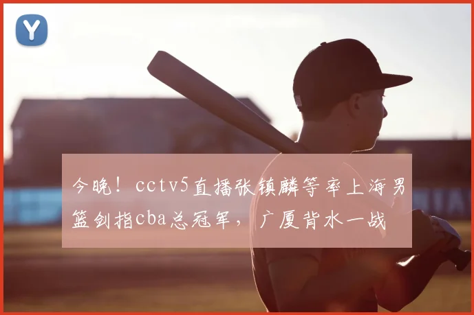 今晚！cctv5直播张镇麟等率上海男篮剑指cba总冠军，广厦背水一战