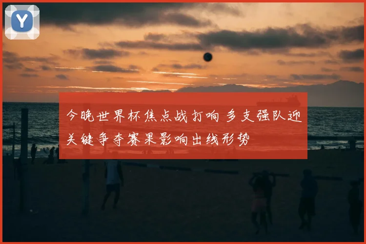 今晚世界杯焦点战打响 多支强队迎关键争夺赛果影响出线形势