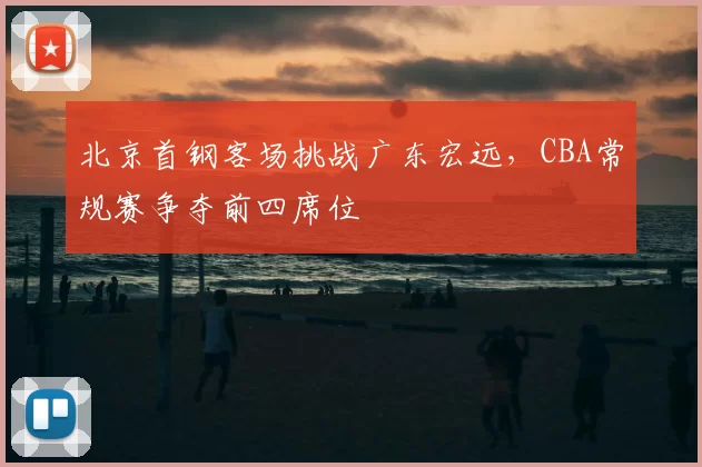 北京首钢客场挑战广东宏远，CBA常规赛争夺前四席位