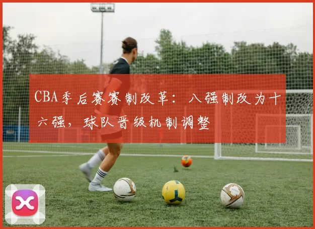 CBA季后赛赛制改革：八强制改为十六强，球队晋级机制调整