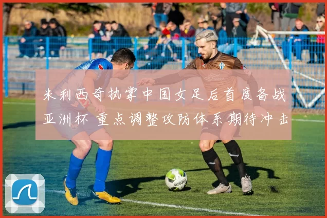 米利西奇执掌中国女足后首度备战亚洲杯 重点调整攻防体系期待冲击佳绩