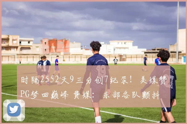 时隔2552天9三分创7纪录！美媒赞PG梦回巅峰 费媒：东部各队颤抖