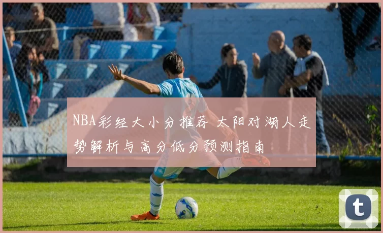 NBA彩经大小分推荐 太阳对湖人走势解析与高分低分预测指南