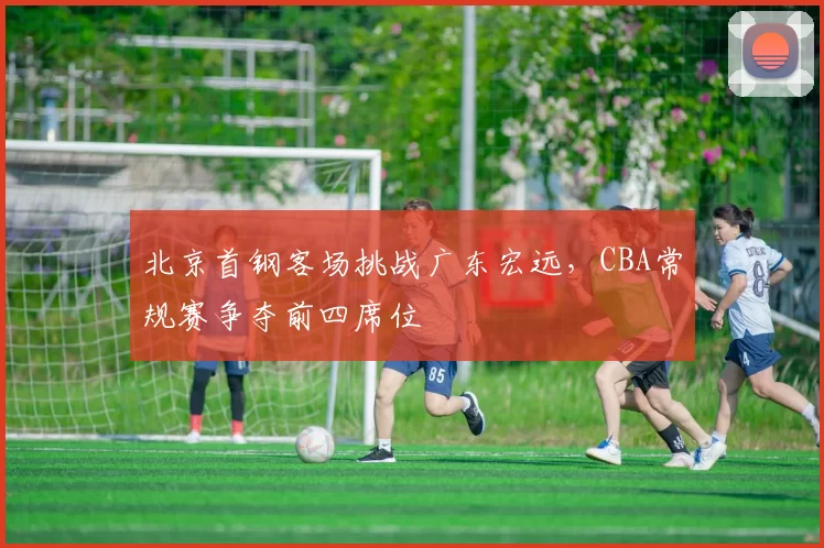 北京首钢客场挑战广东宏远，CBA常规赛争夺前四席位