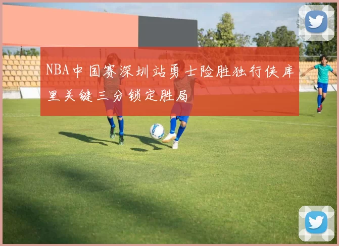 NBA中国赛深圳站勇士险胜独行侠库里关键三分锁定胜局