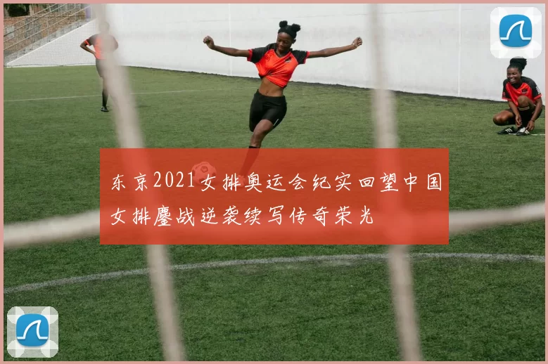 东京2021女排奥运会纪实回望中国女排鏖战逆袭续写传奇荣光