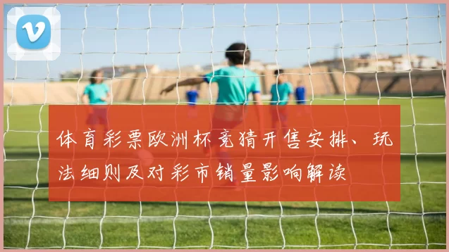 体育彩票欧洲杯竞猜开售安排、玩法细则及对彩市销量影响解读