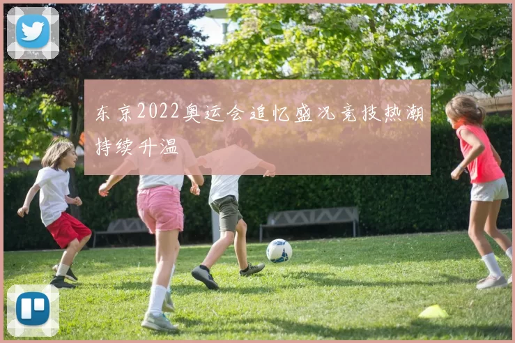 东京2022奥运会追忆盛况竞技热潮持续升温