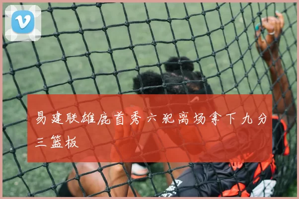 易建联雄鹿首秀六犯离场拿下九分三篮板