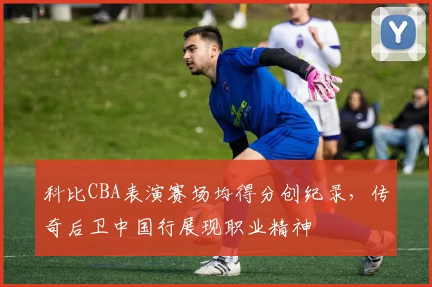 科比CBA表演赛场均得分创纪录，传奇后卫中国行展现职业精神