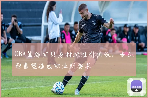 CBA篮球宝贝身材标准引热议，专业形象塑造成职业新要求