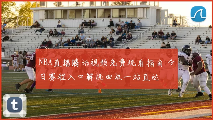 NBA直播腾讯视频免费观看指南 今日赛程入口解说回放一站直达