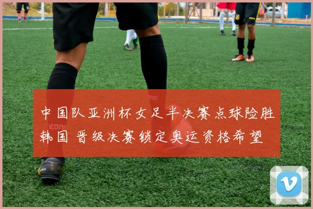 中国队亚洲杯女足半决赛点球险胜韩国 晋级决赛锁定奥运资格希望