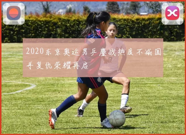 2020东京奥运男乒鏖战热度不减国手复仇荣耀再启