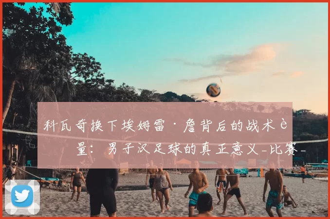 科瓦奇换下埃姆雷·詹背后的战术考量：男子汉足球的真正意义_比赛_黄牌_球员