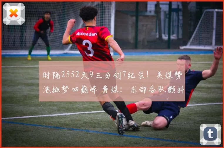 时隔2552天9三分创7纪录!美媒赞泡椒梦回巅峰 费媒:东部各队颤抖