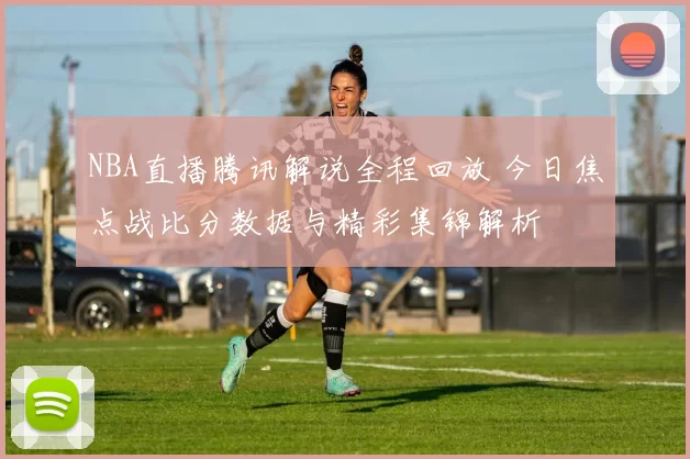 NBA直播腾讯解说全程回放 今日焦点战比分数据与精彩集锦解析