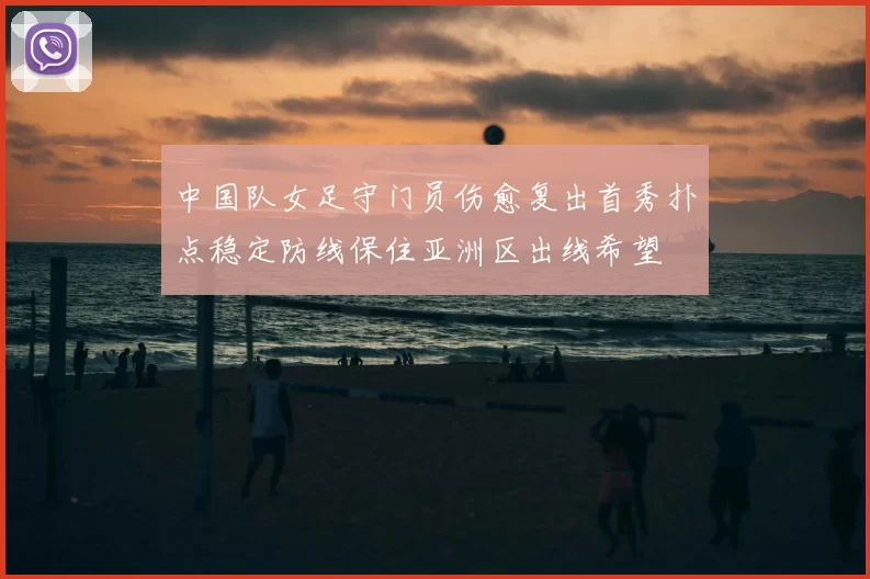 中国队女足守门员伤愈复出首秀扑点稳定防线保住亚洲区出线希望