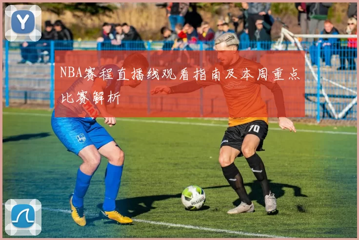 NBA赛程直播线观看指南及本周重点比赛解析